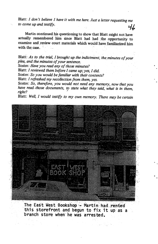 Blatt: 1 don’t believe 1 have it with me here. Just a letter requesting me 10 come up and testify. P Martin continued his questioning to show that Blatt might not have actually remembered him since Blatt had had the opportunity to examine and review court materials which would have femiliarized him with the case. Blatt: As to the trial, I brought up the indictment, the minutes of your plea, and the minutes of your sentence. Sostre: Have you read any of those minutes? Blatt: I reviewed them before I came up; yes, I did. Sostee: S0 you would be familiar with their contents? Blatt: I refreshed my recollection from them, yes. Sostee: So, therefore, you would not need any memory, now that you have read.those documents, o state what they said, what is in them, right? Blatt: Well, [ would testify to my own memory. There may be certain The East West Bookshop - Martin had rented this storefront and begun to fix it up as a branch store when he was arrested.